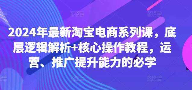2024年最新淘宝电商系列课，底层逻辑解析+核心操作教程，运营、推广提升能力的必学-泰戈创艺资源库