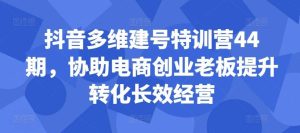 抖音多维建号特训营44期，协助电商创业老板提升转化长效经营-泰戈创艺资源库