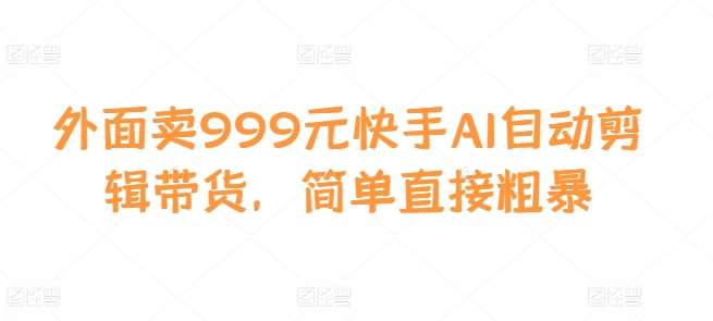 外面卖999元快手AI自动剪辑带货，简单直接粗暴-泰戈创艺资源库