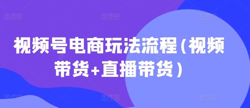 视频号电商玩法流程(视频带货+直播带货)-泰戈创艺资源库