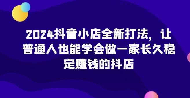 2024抖音小店全新打法，让普通人也能学会做一家长久稳定赚钱的抖店（更新）-泰戈创艺资源库