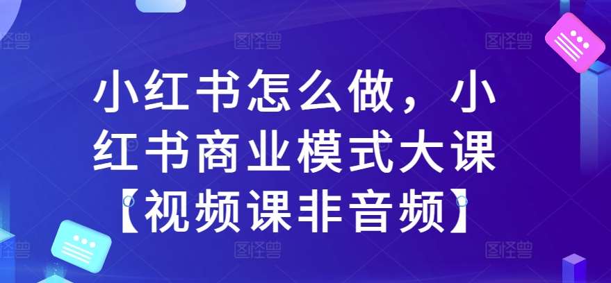 小红书怎么做，小红书商业模式大课【视频课非音频】-泰戈创艺资源库