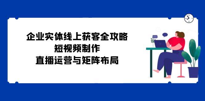 企业实体线上获客全攻略：短视频制作、直播运营与矩阵布局-泰戈创艺资源库