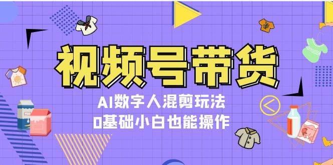 视频号带货，AI数字人混剪玩法，0基础小白也能操作-泰戈创艺资源库