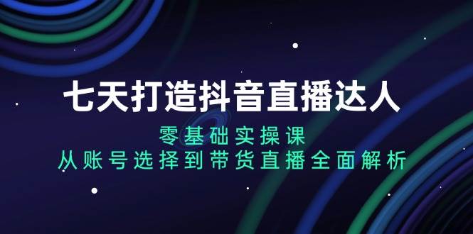 （13430期）七天打造抖音直播达人：零基础实操课，从账号选择到带货直播全面解析-泰戈创艺资源库