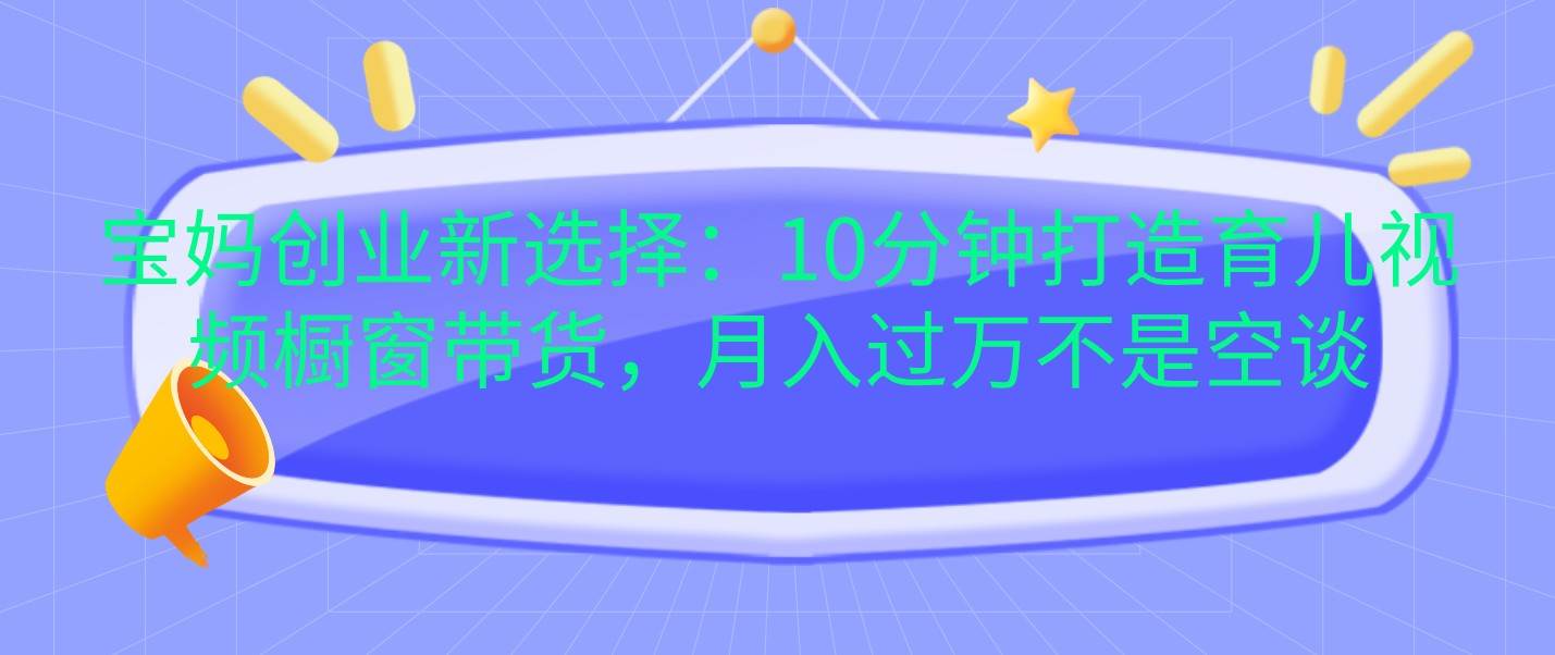 宝妈创业新选择：10分钟打造育儿视频橱窗带货，月入过万不是空谈-泰戈创艺资源库