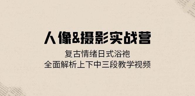 人像摄影实战营：复古情绪日式浴袍，全面解析上下中三段教学视频-泰戈创艺资源库