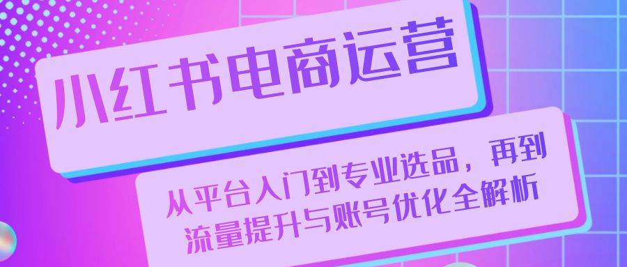 (13043期)小红书电商运营:从平台入门到专业选品,再到流量提升与账号优化全解析-泰戈创艺资源库