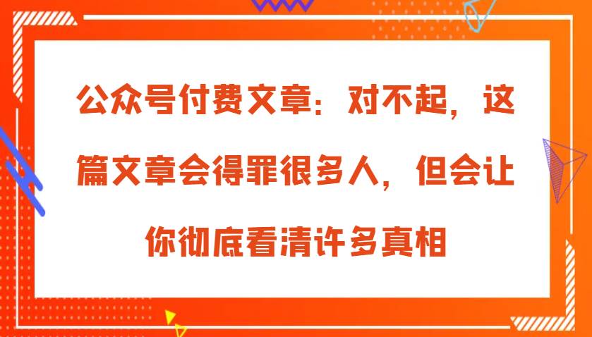 公众号付费文章：对不起，这篇文章会得罪很多人，但会让你彻底看清许多真相-泰戈创艺资源库