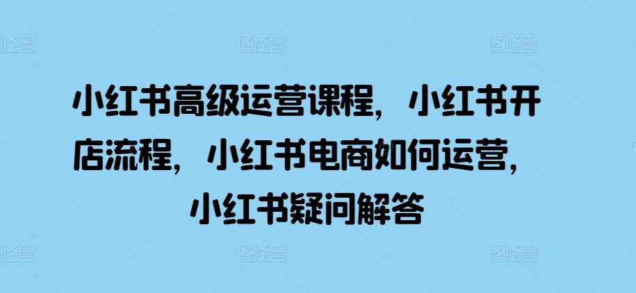 小红书高级运营课程，小红书开店流程，小红书电商如何运营，小红书疑问解答-泰戈创艺资源库