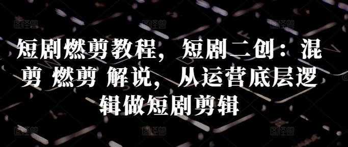 短剧燃剪教程，短剧二创：混剪 燃剪 解说，从运营底层逻辑做短剧剪辑-泰戈创艺资源库
