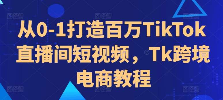 从0-1打造百万TikTok直播间短视频，Tk跨境电商教程-泰戈创艺资源库