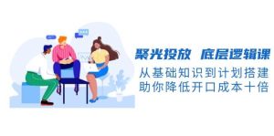 (13844期)聚光投放 底层逻辑课,从基础知识到计划搭建,助你降低开口成本十倍-泰戈创艺资源库