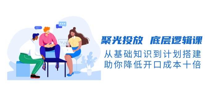 （13844期）聚光投放 底层逻辑课，从基础知识到计划搭建，助你降低开口成本十倍-泰戈创艺资源库