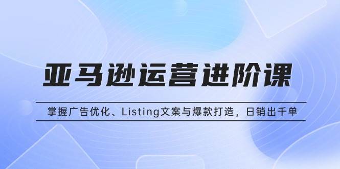 （13517期）亚马逊运营进阶课：掌握广告优化、Listing文案与爆款打造，日销出千单-泰戈创艺资源库