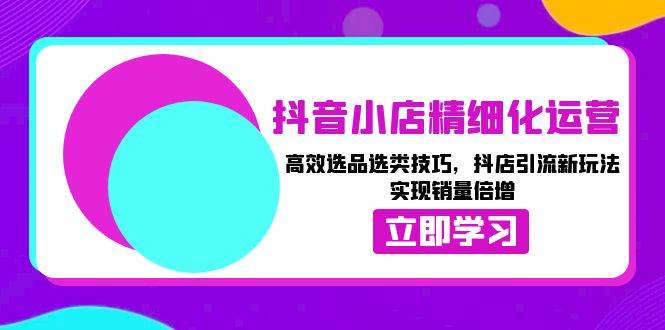 (13646期)抖音小店精细化运营:高效选品选类技巧,抖店引流新玩法,实现销量倍增-泰戈创艺资源库