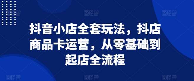 抖音小店全套玩法，抖店商品卡运营，从零基础到起店全流程-泰戈创艺资源库