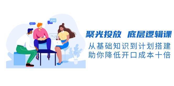 聚光投放底层逻辑课，从基础知识到计划搭建，助你降低开口成本十倍-泰戈创艺资源库