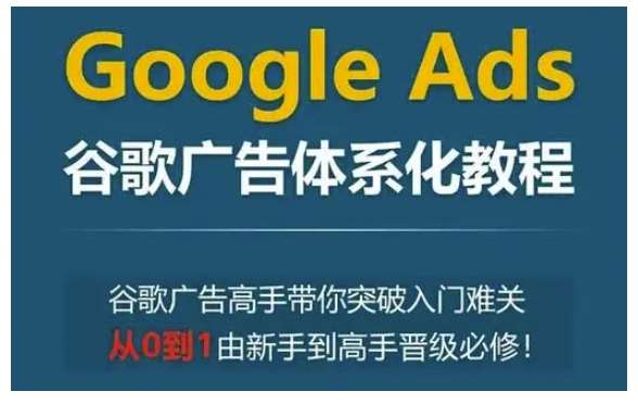 Google Ads谷歌广告体系化教程，谷歌广告高手带你突破入门难关，从0到1由新手到高手晋级必修-泰戈创艺资源库