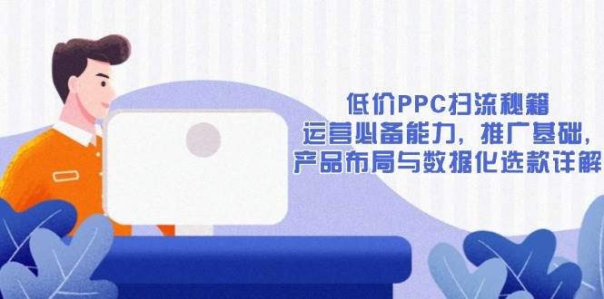 （13879期）低价PPC扫流秘籍：运营必备能力, 推广基础, 产品布局与数据化选款详解-泰戈创艺资源库