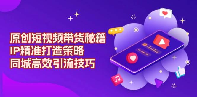 （13939期）原创 短视频带货秘籍，IP精准打造策略，同城高效引流技巧-泰戈创艺资源库