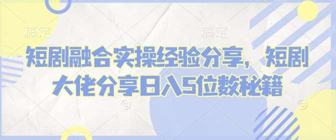 短剧融合实操经验分享，短剧大佬分享日入5位数秘籍-泰戈创艺资源库