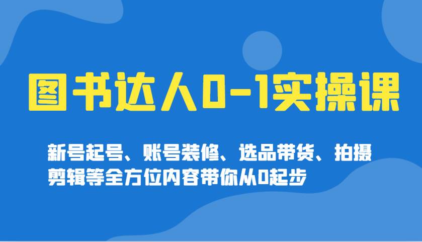 图书达人0-1实操课，新号起号、账号装修、选品带货、拍摄剪辑等全方位内容带你从0起步-泰戈创艺资源库
