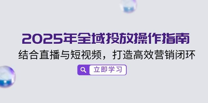 （14214期）2025年全域投放操作指南，结合直播与短视频，打造高效营销闭环-泰戈创艺资源库