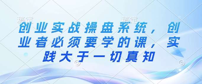 创业实战操盘系统，创业者必须要学的课，实践大于一切真知-泰戈创艺资源库