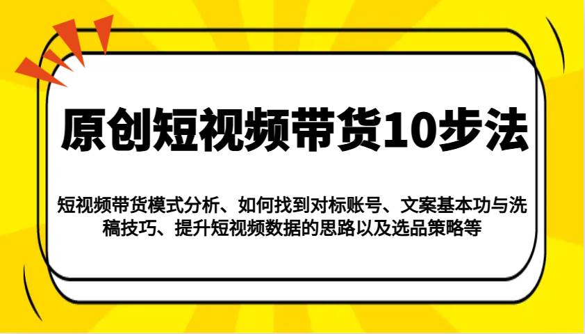 原创短视频带货10步法：模式分析/对标账号/文案与洗稿/提升数据/以及选品策略等-泰戈创艺资源库