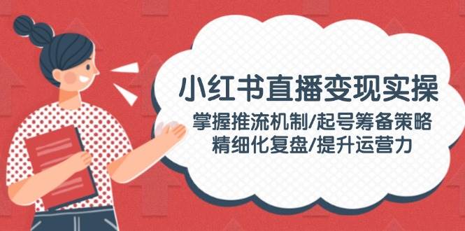 （14189期）小红书直播变现实操：掌握推流机制/起号筹备策略/精细化复盘/提升运营力-泰戈创艺资源库