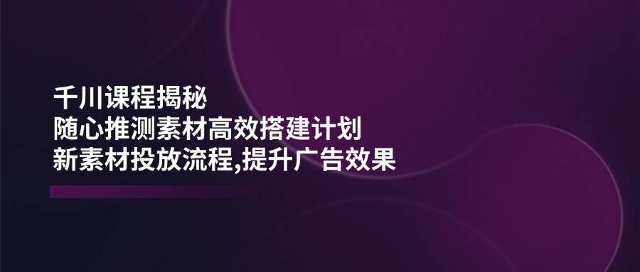 （14317期）千川课程揭秘：随心推测素材高效搭建计划,新素材投放流程,提升广告效果-泰戈创艺资源库