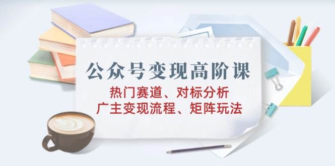（14177期）公众号变现高阶课：热门赛道、对标分析、广告主变现流程、矩阵玩法-泰戈创艺资源库