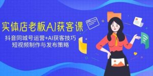 实体店老板AI获客课：抖音同城号运营+AI获客技巧，短视频制作与发布策略-泰戈创艺资源库