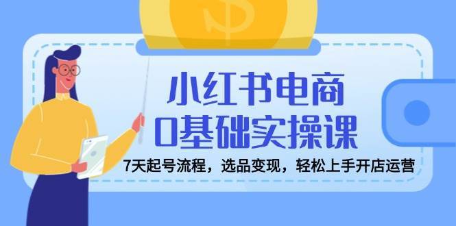 小红书电商0基础实操课，7天起号流程，选品变现，轻松上手开店运营-泰戈创艺资源库