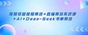 视频号短视频带货+直播带货系统课+AI+Deep-Seek书单带货-泰戈创艺资源库