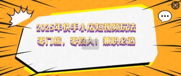 2025年快手小店短视频玩法，零门槛，零投入，兼职必选【揭秘】-泰戈创艺资源库