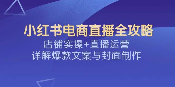 小红书电商直播全攻略，店铺实操+直播运营，详解爆款文案与封面制作-泰戈创艺资源库