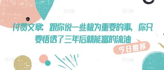 付费文章：跟你说一些极为重要的事，你只要悟透了 三年后 就能富的流油-泰戈创艺资源库