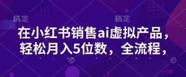 小红书销售ai虚拟产品，轻松月入5位数，全流程，超细节变现过程，完全无卡点-泰戈创艺资源库