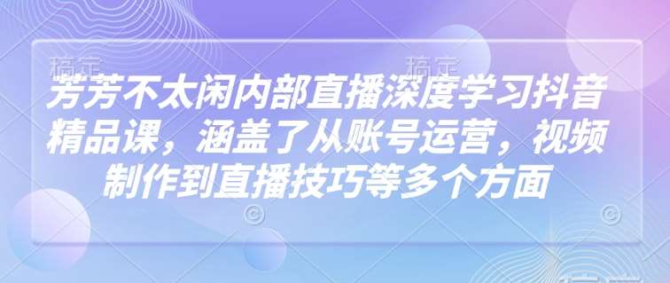 芳芳不太闲内部直播深度学习抖音精品课，涵盖了从账号运营，视频制作到直播技巧等多个方面-泰戈创艺资源库