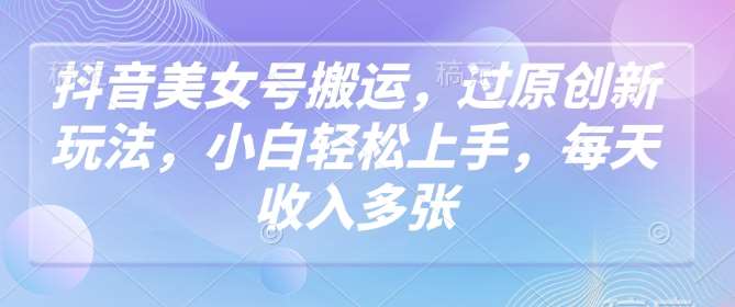 抖音美女号搬运，过原创新玩法，小白轻松上手，每天收入多张-泰戈创艺资源库