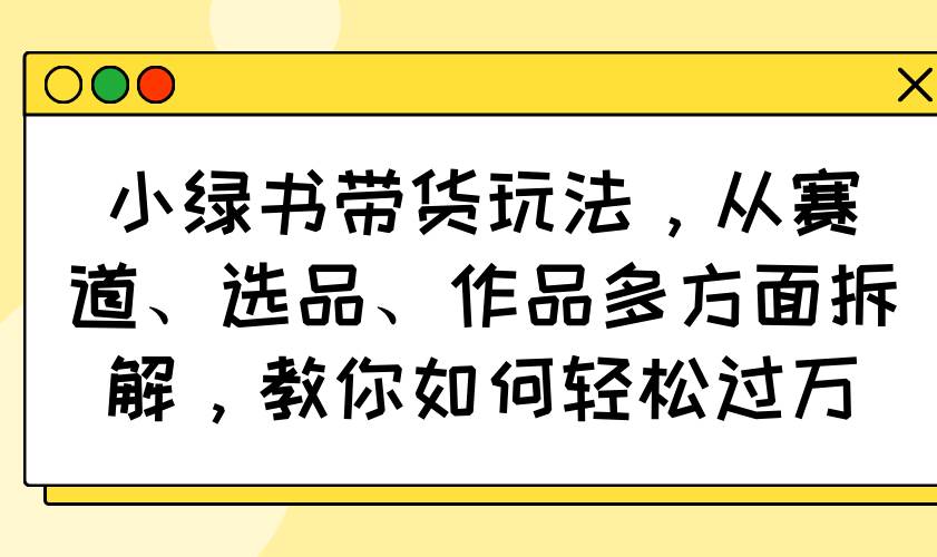 （14537期）小绿书带货玩法，从赛道、选品、作品多方面拆解，教你如何轻松过万-泰戈创艺资源库