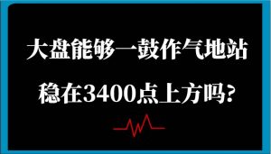 某公众号付费文章:大盘能够一鼓作气地站稳在3400点上方吗?-泰戈创艺资源库