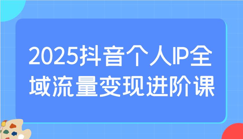 2025抖音个人IP全域流量变现进阶课：选爆品、抖音付费投流、千川投流实操及优化等-泰戈创艺资源库
