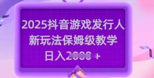 2025抖音游戏发行人新玩法，保姆级教学，日入多张-泰戈创艺资源库