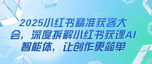 2025小红书精准获客大会，深度拆解小红书获课AI智能体，让创作更简单-泰戈创艺资源库