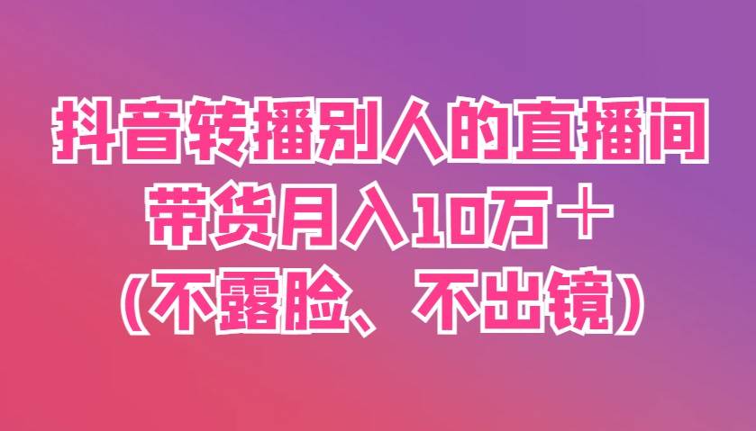 抖音转播别人的直播间带货月入10万＋(不露脸、不出镜)-泰戈创艺资源库