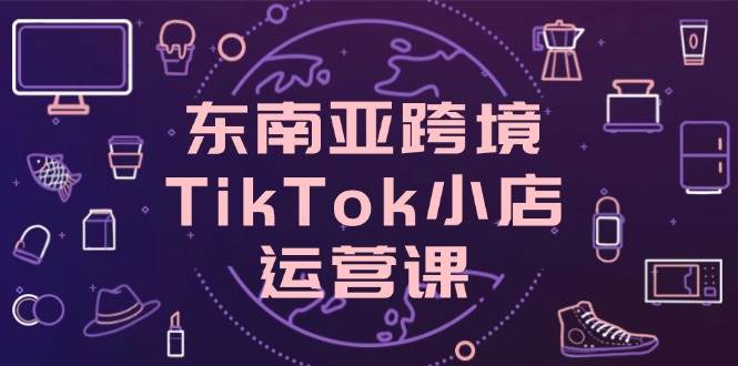 （14390期）东南亚跨境TikTok小店运营课，掌握店铺设置与流量转化核心技巧-泰戈创艺资源库