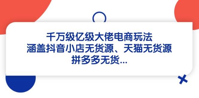 （14643期）千万级亿级大佬电商玩法：涵盖抖音小店无货源、天猫无货源、拼多多无货…-泰戈创艺资源库